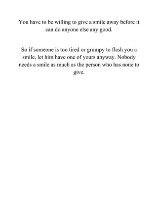 You have to be willing to give a smile away before it
can do anyone else any good.
So if someone is too tired or grumpy to flash you a
smile, let him have one of yours anyway. Nobody
needs a smile as much as the person who has none to
give.
 