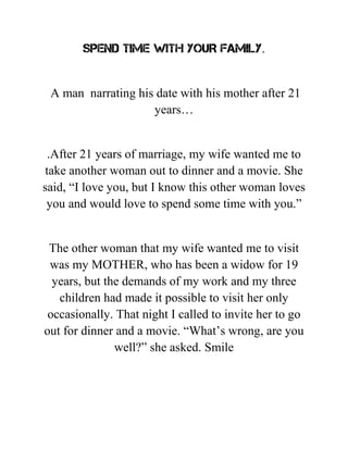 SPEND TIME WITH YOUR FAMILY.
A man narrating his date with his mother after 21
years…
.After 21 years of marriage, my wife wanted me to
take another woman out to dinner and a movie. She
said, “I love you, but I know this other woman loves
you and would love to spend some time with you.”
The other woman that my wife wanted me to visit
was my MOTHER, who has been a widow for 19
years, but the demands of my work and my three
children had made it possible to visit her only
occasionally. That night I called to invite her to go
out for dinner and a movie. “What’s wrong, are you
well?” she asked. Smile
 