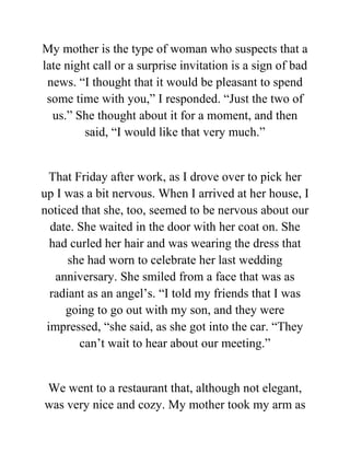 My mother is the type of woman who suspects that a
late night call or a surprise invitation is a sign of bad
news. “I thought that it would be pleasant to spend
some time with you,” I responded. “Just the two of
us.” She thought about it for a moment, and then
said, “I would like that very much.”
That Friday after work, as I drove over to pick her
up I was a bit nervous. When I arrived at her house, I
noticed that she, too, seemed to be nervous about our
date. She waited in the door with her coat on. She
had curled her hair and was wearing the dress that
she had worn to celebrate her last wedding
anniversary. She smiled from a face that was as
radiant as an angel’s. “I told my friends that I was
going to go out with my son, and they were
impressed, “she said, as she got into the car. “They
can’t wait to hear about our meeting.”
We went to a restaurant that, although not elegant,
was very nice and cozy. My mother took my arm as
 