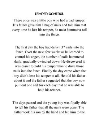 TEMPER CONTROL
There once was a little boy who had a bad temper.
His father gave him a bag of nails and told him that
every time he lost his temper, he must hammer a nail
into the fence.
The first day the boy had driven 37 nails into the
fence. Over the next few weeks as he learned to
control his anger, the number of nails hammered
daily, gradually dwindled down. He discovered it
was easier to hold his temper than to drive those
nails into the fence. Finally the day came when the
boy didn’t lose his temper at all. He told his father
about it and the father suggested that the boy now
pull out one nail for each day that he was able to
hold his temper.
The days passed and the young boy was finally able
to tell his father that all the nails were gone. The
father took his son by the hand and led him to the
 