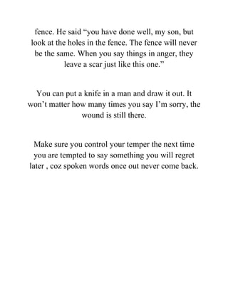 fence. He said “you have done well, my son, but
look at the holes in the fence. The fence will never
be the same. When you say things in anger, they
leave a scar just like this one.”
You can put a knife in a man and draw it out. It
won’t matter how many times you say I’m sorry, the
wound is still there.
Make sure you control your temper the next time
you are tempted to say something you will regret
later , coz spoken words once out never come back.
 