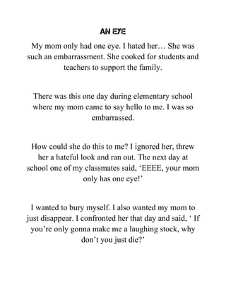 An eye
My mom only had one eye. I hated her… She was
such an embarrassment. She cooked for students and
teachers to support the family.
There was this one day during elementary school
where my mom came to say hello to me. I was so
embarrassed.
How could she do this to me? I ignored her, threw
her a hateful look and ran out. The next day at
school one of my classmates said, ‘EEEE, your mom
only has one eye!’
I wanted to bury myself. I also wanted my mom to
just disappear. I confronted her that day and said, ‘ If
you’re only gonna make me a laughing stock, why
don’t you just die?’
 