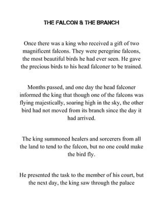 The Falcon & The Branch
Once there was a king who received a gift of two
magnificent falcons. They were peregrine falcons,
the most beautiful birds he had ever seen. He gave
the precious birds to his head falconer to be trained.
Months passed, and one day the head falconer
informed the king that though one of the falcons was
flying majestically, soaring high in the sky, the other
bird had not moved from its branch since the day it
had arrived.
The king summoned healers and sorcerers from all
the land to tend to the falcon, but no one could make
the bird fly.
He presented the task to the member of his court, but
the next day, the king saw through the palace
 