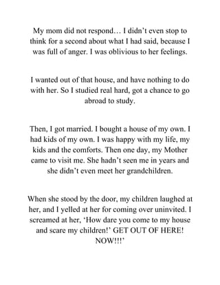 My mom did not respond… I didn’t even stop to
think for a second about what I had said, because I
was full of anger. I was oblivious to her feelings.
I wanted out of that house, and have nothing to do
with her. So I studied real hard, got a chance to go
abroad to study.
Then, I got married. I bought a house of my own. I
had kids of my own. I was happy with my life, my
kids and the comforts. Then one day, my Mother
came to visit me. She hadn’t seen me in years and
she didn’t even meet her grandchildren.
When she stood by the door, my children laughed at
her, and I yelled at her for coming over uninvited. I
screamed at her, ‘How dare you come to my house
and scare my children!’ GET OUT OF HERE!
NOW!!!’
 