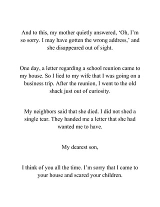 And to this, my mother quietly answered, ‘Oh, I’m
so sorry. I may have gotten the wrong address,’ and
she disappeared out of sight.
One day, a letter regarding a school reunion came to
my house. So I lied to my wife that I was going on a
business trip. After the reunion, I went to the old
shack just out of curiosity.
My neighbors said that she died. I did not shed a
single tear. They handed me a letter that she had
wanted me to have.
My dearest son,
I think of you all the time. I’m sorry that I came to
your house and scared your children.
 