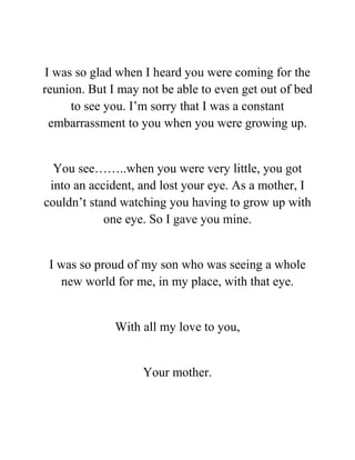 I was so glad when I heard you were coming for the
reunion. But I may not be able to even get out of bed
to see you. I’m sorry that I was a constant
embarrassment to you when you were growing up.
You see……..when you were very little, you got
into an accident, and lost your eye. As a mother, I
couldn’t stand watching you having to grow up with
one eye. So I gave you mine.
I was so proud of my son who was seeing a whole
new world for me, in my place, with that eye.
With all my love to you,
Your mother.
 