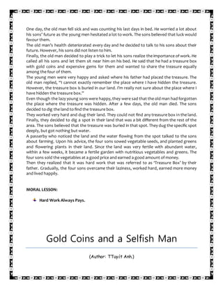 One day, the old man fell sick and was counting his last days in bed. He worried a lot about
his sons’ future as the young men hesitated a lot to work. The sons believed that luck would
favour them.
The old man’s health deteriorated every day and he decided to talk to his sons about their
future. However, his sons did not listen to him.
Finally, the old man decided to play a trick to let his sons realize the importance of work. He
called all his sons and let them sit near him on his bed. He said that he had a treasure box
with gold coins and expensive gems for them and wanted to share the treasure equally
among the four of them.
The young men were very happy and asked where his father had placed the treasure. The
old man replied, “I cannot exactly remember the place where I have hidden the treasure.
However, the treasure box is buried in our land. I’m really not sure about the place where I
have hidden the treasure box.”
Even though the lazy young sons were happy, they were sad that the old man had forgotten
the place where the treasure was hidden. After a few days, the old man died. The sons
decided to dig the land to find the treasure box.
They worked very hard and dug their land. They could not find any treasure box in the land.
Finally, they decided to dig a spot in their land that was a bit different from the rest of the
area. The sons believed that the treasure was buried in that spot. They dug the specific spot
deeply, but got nothing but water.
A passerby who noticed the land and the water flowing from the spot talked to the sons
about farming. Upon his advice, the four sons sowed vegetable seeds, and planted greens
and flowering plants in their land. Since the land was very fertile with abundant water,
within a few weeks, it became a fertile garden with nutritious vegetables and greens. The
four sons sold the vegetables at a good price and earned a good amount of money.
Then they realized that it was hard work that was referred to as ‘Treasure Box’ by their
father. Gradually, the four sons overcame their laziness, worked hard, earned more money
and lived happily.
MORAL LESSON:
Hard Work Always Pays.
Gold Coins and a Selfish Man
(Author: TTuyết Anh.)
 