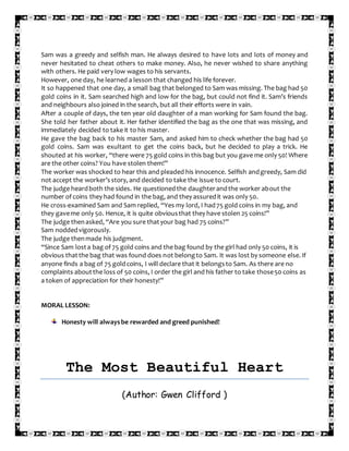 Sam was a greedy and selfish man. He always desired to have lots and lots of money and
never hesitated to cheat others to make money. Also, he never wished to share anything
with others. He paid very low wages to his servants.
However, one day, he learned a lesson that changed his life forever.
It so happened that one day, a small bag that belonged to Sam was missing. The bag had 50
gold coins in it. Sam searched high and low for the bag, but could not find it. Sam’s friends
and neighbours also joined in the search, but all their efforts were in vain.
After a couple of days, the ten year old daughter of a man working for Sam found the bag.
She told her father about it. Her father identified the bag as the one that was missing, and
immediately decided to take it to his master.
He gave the bag back to his master Sam, and asked him to check whether the bag had 50
gold coins. Sam was exultant to get the coins back, but he decided to play a trick. He
shouted at his worker, “there were 75 gold coins in this bag but you gave me only 50! Where
are the other coins? You have stolen them!”
The worker was shocked to hear this and pleaded his innocence. Selfish andgreedy, Sam did
not accept the worker’sstory, and decided to take the issue to court.
The judge heardboth the sides. He questionedthe daughterandthe worker about the
number of coins they had found in the bag, and they assuredit was only 50.
He cross-examined Sam and Sam replied, “Yes my lord, I had75 gold coins in my bag, and
they gaveme only 50. Hence, it is quite obviousthat they have stolen 25 coins!”
The judge thenasked, “Are you sure thatyour bag had 75 coins?”
Sam noddedvigorously.
The judge thenmade his judgment.
“Since Sam losta bag of 75 gold coins and the bag found by the girl had only 50 coins, it is
obvious thatthe bag that was found does not belongto Sam. It was lost by someone else. If
anyone finds a bag of 75 goldcoins, I will declare that it belongsto Sam. As there are no
complaints aboutthe loss of 50 coins, I order the girl and his father to take those50 coins as
a token of appreciation for their honesty!”
MORAL LESSON:
Honesty will alwaysbe rewarded and greed punished!
The Most Beautiful Heart
(Author: Gwen Clifford )
 