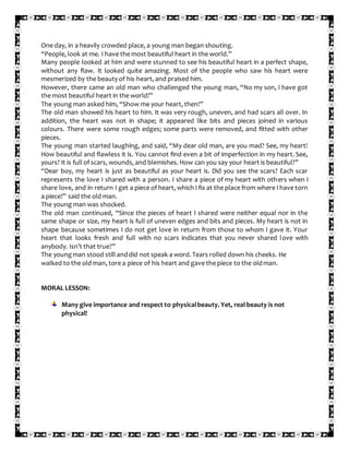 One day, in a heavily crowded place, a young man began shouting.
“People, look at me. I have the most beautiful heart in the world.”
Many people looked at him and were stunned to see his beautiful heart in a perfect shape,
without any flaw. It looked quite amazing. Most of the people who saw his heart were
mesmerized by the beauty of his heart, and praised him.
However, there came an old man who challenged the young man, “No my son, I have got
the most beautiful heart in the world!”
The young man asked him, “Show me your heart, then!”
The old man showed his heart to him. It was very rough, uneven, and had scars all over. In
addition, the heart was not in shape; it appeared like bits and pieces joined in various
colours. There were some rough edges; some parts were removed, and fitted with other
pieces.
The young man started laughing, and said, “My dear old man, are you mad? See, my heart!
How beautiful and flawless it is. You cannot find even a bit of imperfection in my heart. See,
yours? It is full of scars, wounds, and blemishes. How can you say your heart is beautiful?”
“Dear boy, my heart is just as beautiful as your heart is. Did you see the scars? Each scar
represents the love I shared with a person. I share a piece of my heart with others when I
share love, and in return I get a piece of heart, which I fix at the place from where I have torn
a piece!” said the old man.
The young man was shocked.
The old man continued, “Since the pieces of heart I shared were neither equal nor in the
same shape or size, my heart is full of uneven edges and bits and pieces. My heart is not in
shape because sometimes I do not get love in return from those to whom I gave it. Your
heart that looks fresh and full with no scars indicates that you never shared love with
anybody. Isn’t that true?”
The youngman stood still anddid not speak a word. Tears rolled down his cheeks. He
walked to the old man, tore a piece of his heart and gave the piece to the oldman.
MORAL LESSON:
Many give importance and respect to physicalbeauty. Yet, real beauty is not
physical!
 