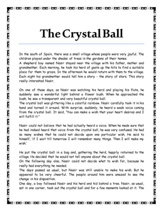 TheCrystalBall
In the south of Spain, there was a small village whose people were very joyful. The
children played under the shades of trees in the gardens of their homes.
A shepherd boy named Nasir stayed near the village with his father, mother and
grandmother. Each morning, he took his herd of goats up the hills to find a suitable
place for them to graze. In the afternoon he would return with them to the village.
Each night his grandmother would tell him a story - the story of stars. This story
really interested Nasir.
On one of those days, as Nasir was watching his herd and playing his flute, he
suddenly saw a wonderful light behind a flower bush. When he approached the
bush, he saw a transparent and very beautiful crystal ball.
The crystal ball was glittering like a colorful rainbow. Nasir carefully took it in his
hand and turned it around. With surprise, suddenly, he heard a weak voice coming
from the crystal ball. It said, “You can make a wish that your heart desires and I
will fulfill it.”
Nasir could not believe that he had actually heard a voice. When he made sure that
he had indeed heard that voice from the crystal ball, he was very confused. He had
so many wishes that he could not decide upon one particular wish. He said to
himself, ‘if I wait till tomorrow I will remember many things. Then I will make my
wish.’
He put the crystal ball in a bag and, gathering the herd, happily returned to the
village. He decided that he would not tell anyone about the crystal ball.
On the following day also, Nasir could not decide what to wish for, because he
really had everything he needed.
The days passed as usual, but Nasir was still unable to make his wish. But he
appeared to be very cheerful. The people around him were amazed to see the
change in his disposition.
One day, a boy followed Nasir and his herd and hid behind a tree. Nasir, as usual,
sat in one corner, took out the crystal ball and for a few moments looked at it. The
 