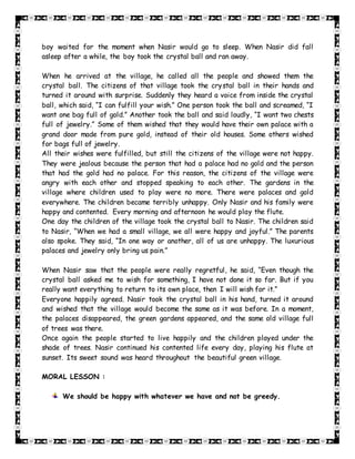 boy waited for the moment when Nasir would go to sleep. When Nasir did fall
asleep after a while, the boy took the crystal ball and ran away.
When he arrived at the village, he called all the people and showed them the
crystal ball. The citizens of that village took the crystal ball in their hands and
turned it around with surprise. Suddenly they heard a voice from inside the crystal
ball, which said, “I can fulfill your wish.” One person took the ball and screamed, “I
want one bag full of gold.” Another took the ball and said loudly, “I want two chests
full of jewelry.” Some of them wished that they would have their own palace with a
grand door made from pure gold, instead of their old houses. Some others wished
for bags full of jewelry.
All their wishes were fulfilled, but still the citizens of the village were not happy.
They were jealous because the person that had a palace had no gold and the person
that had the gold had no palace. For this reason, the citizens of the village were
angry with each other and stopped speaking to each other. The gardens in the
village where children used to play were no more. There were palaces and gold
everywhere. The children became terribly unhappy. Only Nasir and his family were
happy and contented. Every morning and afternoon he would play the flute.
One day the children of the village took the crystal ball to Nasir. The children said
to Nasir, “When we had a small village, we all were happy and joyful.” The parents
also spoke. They said, “In one way or another, all of us are unhappy. The luxurious
palaces and jewelry only bring us pain.”
When Nasir saw that the people were really regretful, he said, “Even though the
crystal ball asked me to wish for something, I have not done it so far. But if you
really want everything to return to its own place, then I will wish for it.”
Everyone happily agreed. Nasir took the crystal ball in his hand, turned it around
and wished that the village would become the same as it was before. In a moment,
the palaces disappeared, the green gardens appeared, and the same old village full
of trees was there.
Once again the people started to live happily and the children played under the
shade of trees. Nasir continued his contented life every day, playing his flute at
sunset. Its sweet sound was heard throughout the beautiful green village.
MORAL LESSON :
We should be happy with whatever we have and not be greedy.
 