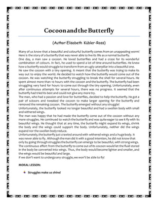 CocoonandtheButterfly
(Author:Elisabeth Kübler-Ross)
Many of us know that a beautiful and colourful butterfly comes from an unappealing worm!
Here is the story of a butterfly that was never able to live its life as a normal butterfly.
One day, a man saw a cocoon. He loved butterflies and had a craze for its wonderful
combination of colours. In fact, he used to spend a lot of time around butterflies. He knew
how a butterfly would struggle to transform from an ugly caterpillar into a beautiful one.
He saw the cocoon with a tiny opening. It meant that the butterfly was trying to make its
way out to enjoy the world. He decided to watch how the butterfly would come out of the
cocoon. He was watching the butterfly struggling to break the shell for several hours. He
spent almost more than 10 hours with the cocoon and the butterfly. The butterfly had been
struggling very hard for hours to come out through the tiny opening. Unfortunately, even
after continuous attempts for several hours, there was no progress. It seemed that the
butterfly had tried its best and could not give any more try.
The man, who had a passion and love for butterflies, decided to help the butterfly. He got a
pair of scissors and tweaked the cocoon to make larger opening for the butterfly and
removed the remaining cocoon. The butterfly emerged without any struggle!
Unfortunately, the butterfly looked no longer beautiful and had a swollen body with small
and withered wings.
The man was happy that he had made the butterfly come out of the cocoon without any
more struggles. He continued to watch the butterfly and was quite eager to see it fly with its
beautiful wings. He thought that at any time, the butterfly might expand its wings, shrink
the body and the wings could support the body. Unfortunately, neither did the wings
expand nor the swollen body reduce.
Unfortunately,the butterfly just crawled aroundwith withered wings anda hugebody. It
was never able to fly. Althoughtheman did it with a good intention, he did not know that
only by going throughstrugglesthebutterflycan emerge to be beautiful, with strongwings.
The continuous effort from the butterfly to come out of its cocoon would let the fluid stored
in the body be converted into wings. Thus, the body would become lighter and smaller, and
the wings would be beautiful and large.
If we don’t want to undergoany struggle,we won’t be able to fly!
MORAL LESSON:
Struggles make us shine!
 