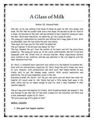 A Glass ofMilk
Author: Dr. Howard Kelly
One day, as he was walking from house to house as usual, he felt very hungry and
weak. He felt that he couldn’t walk even a few steps. He decided to ask for food at
a house. He knocked on the door and was stunned to see a beautiful young girl open
the door. With much hesitation, he asked the girl for a glass of water.
The young girl understood his condition and offered him a huge glass of milk. With
an astonished look, the boy drank the milk very slowly.
“How much do I owe you for this milk?” he asked her.
The girl replied, “I do not want any money for this.”
The boy thanked the girl from the bottom of his heart and left the place.Years
passed by. The young girl grew up. In her youth, unfortunately, she fell ill and was
diagnosed with the rarest kind of nervous disorder. Many experienced doctors
were baffled at her condition, and she was admitted in the city hospital with the
most advanced facilities.
Dr. Kevin, a renowned neuro specialist was called in by the hospital to examine her.
Even with his extraordinary expertise, Dr. Kevin found the girl’s illness very hard
to cure. However, with perseverance and hard work that lasted months, he was
finally able to get the disease under control. With careful medication and
monitoring, the girl was completely cured in the end.
Everyone praised the doctor, but the girl was quite worried about how much the
hospital bill would come to. Her family had just a little money kept away in the
bank, which was by no means enough to pay for such a long treatment in that
reputed hospital.
The girl was given the hospital bill finally. With trembling hands, she opened it. She
was stunned to see that the bill had been crossed out and cancelled, and there was
a note underneath signed by Dr. Kevin.
“Bill paid years ago with a glass of milk!”
MORAL LESSON:
One good turn begets another.
 