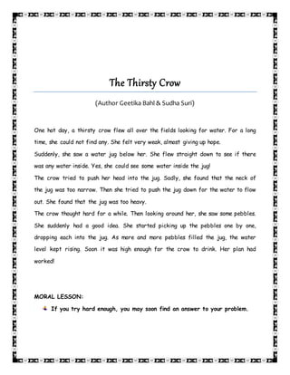 The Thirsty Crow
(Author Geetika Bahl & Sudha Suri)
One hot day, a thirsty crow flew all over the fields looking for water. For a long
time, she could not find any. She felt very weak, almost giving up hope.
Suddenly, she saw a water jug below her. She flew straight down to see if there
was any water inside. Yes, she could see some water inside the jug!
The crow tried to push her head into the jug. Sadly, she found that the neck of
the jug was too narrow. Then she tried to push the jug down for the water to flow
out. She found that the jug was too heavy.
The crow thought hard for a while. Then looking around her, she saw some pebbles.
She suddenly had a good idea. She started picking up the pebbles one by one,
dropping each into the jug. As more and more pebbles filled the jug, the water
level kept rising. Soon it was high enough for the crow to drink. Her plan had
worked!
MORAL LESSON:
If you try hard enough, you may soon find an answer to your problem.
 