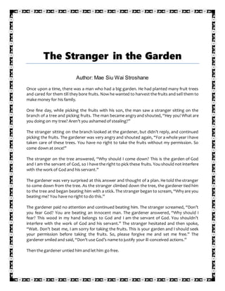 The Stranger in the Garden
Author: Mae Siu Wai Stroshane
Once upon a time, there was a man who had a big garden. He had planted many fruit trees
and cared for them till they bore fruits. Now he wanted to harvest the fruits and sell them to
make money for his family.
One fine day, while picking the fruits with his son, the man saw a stranger sitting on the
branch of a tree and picking fruits. The man became angry and shouted, “Hey you! What are
you doing on my tree? Aren’t you ashamed of stealing?”
The stranger sitting on the branch looked at the gardener, but didn’t reply, and continued
picking the fruits. The gardener was very angry and shouted again, “For a whole year I have
taken care of these trees. You have no right to take the fruits without my permission. So
come down at once!”
The stranger on the tree answered, “Why should I come down? This is the garden of God
and I am the servant of God, so I have the right to pick these fruits. You should not interfere
with the work of God and his servant.”
The gardener was very surprised at this answer and thought of a plan. He told the stranger
to come down from the tree. As the stranger climbed down the tree, the gardener tied him
to the tree and began beating him with a stick. The stranger began to scream, “Why are you
beating me? You have no right to do this.”
The gardener paid no attention and continued beating him. The stranger screamed, “Don’t
you fear God? You are beating an innocent man. The gardener answered, “Why should I
fear? This wood in my hand belongs to God and I am the servant of God. You shouldn’t
interfere with the work of God and his servant.” The stranger hesitated and then spoke,
“Wait. Don’t beat me, I am sorry for taking the fruits. This is your garden and I should seek
your permission before taking the fruits. So, please forgive me and set me free.” The
gardener smiled and said, “Don’t use God’s name to justify your ill-conceived actions.”
Then the gardener untied him and let him go free.
 