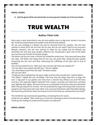 MORAL LESSON:
God has given all his servants brains so every person’s deeds are in his own hands
TRUE WEALTH
Author: Peter Cole
Once upon a time, there lived a very rich and wealthy man in a big town. He led a luxurious
life. He always boasted about his wealth to his friends and relatives.
His son was studying in a distant city and he returned home for vacation. The rich man
wanted to show off to his son how rich he was. But his son wasn’t fond of any luxurious
lifestyle. However, the rich man wanted to make his son realize that his lifestyle was
extremely rich and that poor people suffered a lot. He planned a day’s visit to the entire
town to show him the life of the poor people.
The father and the son took a chariot and visited the entire town. They returned home after
two days. The father was happy that his son was very quiet after seeing the poor people
honouring the rich man and after witnessing the sufferings of the poor due to lack of
facilities.
The rich man asked his son, “Dear boy, how was the trip? Have you enjoyed it?”
“Yes my dad, it was a great trip with you,” the son replied.
“So, what did you learn from the trip?” the father asked.
The son was silent.
“Finally you have realized how the poor suffer and how they actually live,” said the father.
“No father,” replied the son. He added, “We have only two dogs, they have 10 dogs. We
have a big pool in our garden, but they have a massive bay without any end! We have
luxurious and expensive lights imported from various countries, but they have countless
stars lighting their nights. We have a house on a small piece of land, but they have abundant
fields that go beyond the horizon. We are protected by huge and strong walls around our
property, but they bond with each other and surround themselves with their fellow beings.
We have to buy food from them, but they are so rich that they can cultivate their own food.”
The rich father was stunned and speechless, on hearing his son’s words.
Finally the son added, “Dad, thank you so much for showing me who is rich and who is poor.
Thank you for letting me understand how poor we really are!”
MORAL LESSON:
 