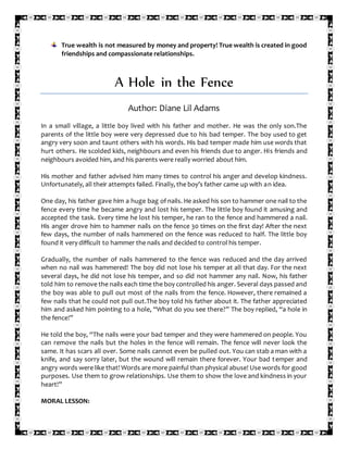 True wealth is not measured by money and property! True wealth is created in good
friendships and compassionate relationships.
A Hole in the Fence
Author: Diane Lil Adams
In a small village, a little boy lived with his father and mother. He was the only son.The
parents of the little boy were very depressed due to his bad temper. The boy used to get
angry very soon and taunt others with his words. His bad temper made him use words that
hurt others. He scolded kids, neighbours and even his friends due to anger. His friends and
neighbours avoided him, and his parents were really worried about him.
His mother and father advised him many times to control his anger and develop kindness.
Unfortunately, all their attempts failed. Finally, the boy’s father came up with an idea.
One day, his father gave him a huge bag of nails. He asked his son to hammer one nail to the
fence every time he became angry and lost his temper. The little boy found it amusing and
accepted the task. Every time he lost his temper, he ran to the fence and hammered a nail.
His anger drove him to hammer nails on the fence 30 times on the first day! After the next
few days, the number of nails hammered on the fence was reduced to half. The little boy
found it very difficult to hammer the nails and decided to control his temper.
Gradually, the number of nails hammered to the fence was reduced and the day arrived
when no nail was hammered! The boy did not lose his temper at all that day. For the next
several days, he did not lose his temper, and so did not hammer any nail. Now, his father
told him to remove the nails each time the boy controlled his anger. Several days passed and
the boy was able to pull out most of the nails from the fence. However, there remained a
few nails that he could not pull out.The boy told his father about it. The father appreciated
him and asked him pointing to a hole, “What do you see there?” The boy replied, “a hole in
the fence!”
He told the boy, “The nails were your bad temper and they were hammered on people. You
can remove the nails but the holes in the fence will remain. The fence will never look the
same. It has scars all over. Some nails cannot even be pulled out. You can stab a man with a
knife, and say sorry later, but the wound will remain there forever. Your bad temper and
angry words were like that! Words are more painful than physical abuse! Use words for good
purposes. Use them to grow relationships. Use them to show the love and kindness in your
heart!”
MORAL LESSON:
 