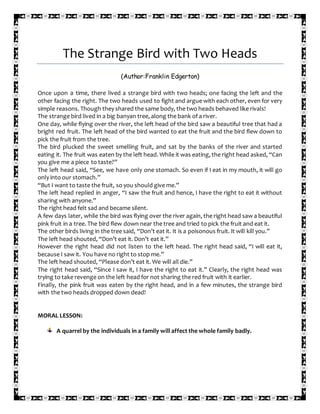The Strange Bird with Two Heads
(Author:Franklin Edgerton)
Once upon a time, there lived a strange bird with two heads; one facing the left and the
other facing the right. The two heads used to fight and argue with each other, even for very
simple reasons. Though they shared the same body, the two heads behaved like rivals!
The strange bird lived in a big banyan tree, along the bank of a river.
One day, while flying over the river, the left head of the bird saw a beautiful tree that had a
bright red fruit. The left head of the bird wanted to eat the fruit and the bird flew down to
pick the fruit from the tree.
The bird plucked the sweet smelling fruit, and sat by the banks of the river and started
eating it. The fruit was eaten by the left head. While it was eating, the right head asked, “Can
you give me a piece to taste?”
The left head said, “See, we have only one stomach. So even if I eat in my mouth, it will go
only into our stomach.”
“But I want to taste the fruit, so you should give me.”
The left head replied in anger, “I saw the fruit and hence, I have the right to eat it without
sharing with anyone.”
The right head felt sad and became silent.
A few days later, while the bird was flying over the river again, the right head saw a beautiful
pink fruit in a tree. The bird flew down near the tree and tried to pick the fruit and eat it.
The other birds living in the tree said, “Don’t eat it. It is a poisonous fruit. It will kill you.”
The left head shouted, “Don’t eat it. Don’t eat it.”
However the right head did not listen to the left head. The right head said, “I will eat it,
because I saw it. You have no right to stop me.”
The left head shouted, “Please don’t eat it. We will all die.”
The right head said, “Since I saw it, I have the right to eat it.” Clearly, the right head was
trying to take revenge on the left head for not sharing the red fruit with it earlier.
Finally, the pink fruit was eaten by the right head, and in a few minutes, the strange bird
with the two heads dropped down dead!
MORAL LESSON:
A quarrel by the individuals in a family will affect the whole family badly.
 