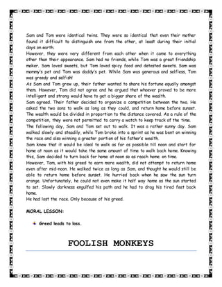 Sam and Tom were identical twins. They were so identical that even their mother
found it difficult to distinguish one from the other, at least during their initial
days on earth.
However, they were very different from each other when it came to everything
other than their appearance. Sam had no friends, while Tom was a great friendship
maker. Sam loved sweets, but Tom loved spicy food and detested sweets. Sam was
mommy’s pet and Tom was daddy’s pet. While Sam was generous and selfless, Tom
was greedy and selfish!
As Sam and Tom grew up, their father wanted to share his fortune equally amongst
them. However, Tom did not agree and he argued that whoever proved to be more
intelligent and strong would have to get a bigger share of the wealth.
Sam agreed. Their father decided to organize a competition between the two. He
asked the two sons to walk as long as they could, and return home before sunset.
The wealth would be divided in proportion to the distance covered. As a rule of the
competition, they were not permitted to carry a watch to keep track of the time.
The following day, Sam and Tom set out to walk. It was a rather sunny day. Sam
walked slowly and steadily, while Tom broke into a sprint as he was bent on winning
the race and also winning a greater portion of his father’s wealth.
Sam knew that it would be ideal to walk as far as possible till noon and start for
home at noon as it would take the same amount of time to walk back home. Knowing
this, Sam decided to turn back for home at noon so as reach home on time.
However, Tom, with his greed to earn more wealth, did not attempt to return home
even after mid-noon. He walked twice as long as Sam, and thought he would still be
able to return home before sunset. He hurried back when he saw the sun turn
orange. Unfortunately, he could not even make it half way home as the sun started
to set. Slowly darkness engulfed his path and he had to drag his tired feet back
home.
He had lost the race. Only because of his greed.
MORAL LESSON:
Greed leads to loss.
FOOLISH MONKEYS
 