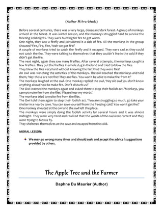 (Author:Mitra-bheda)
Before several centuries, there was a very large, dense and dark forest. A group of monkeys
arrived at the forest. It was winter season, and the monkeys struggled hard to survive the
freezing cold nights. They were hunting for fire to get warm.
One night, they saw a firefly and considered it a dab of fire. All the monkeys in the group
shouted ‘Fire, Fire, Fire, Yeah we got fire!’
A couple of monkeys tried to catch the firefly and it escaped. They were sad as they could
not catch the fire. They were talking to themselves that they couldn’t live in the cold if they
didn’t get the fire.
The next night, again they saw many fireflies. After several attempts, the monkeys caught a
few fireflies. They put the fireflies in a hole dug in the land and tried to blow the flies.
They blew the flies very hard without knowing the fact that they were flies!
An owl was watching the activities of the monkeys. The owl reached the monkeys and told
them, ‘Hey those are not fire! They are flies. You won’t be able to make fire from it!’
The monkeys laughed at the owl. One monkey replied the owl, ‘Hey old owl you don’t know
anything about how to make fire. Don’t disturb us!’
The Owl warned the monkeys again and asked them to stop their foolish act. ‘Monkeys, you
cannot make fire from the flies! Please hear my words.’
The monkeys tried to make fire from the flies.
The Owl told them again to stop their foolish act. ‘You are struggling so much, go take your
shelter in a nearby cave. You can save yourself from the freezing cold! You won’t get fire!’
One monkey shouted at the owl and the owl left the place.
The monkeys were simply doing the foolish activity for several hours and it was almost
midnight. They were very tired and realized that the words of the owl were correct and they
were trying to blow a fly.
They sheltered themselves at the cave and escaped from the cold.
MORAL LESSON:
We may go wrong many times and shouldseek and accept the advice / suggestions
provided by others.
The Apple Tree and the Farmer
Daphne Du Maurier (Author)
 