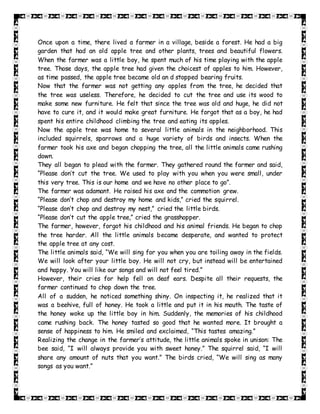 Once upon a time, there lived a farmer in a village, beside a forest. He had a big
garden that had an old apple tree and other plants, trees and beautiful flowers.
When the farmer was a little boy, he spent much of his time playing with the apple
tree. Those days, the apple tree had given the choicest of apples to him. However,
as time passed, the apple tree became old an d stopped bearing fruits.
Now that the farmer was not getting any apples from the tree, he decided that
the tree was useless. Therefore, he decided to cut the tree and use its wood to
make some new furniture. He felt that since the tree was old and huge, he did not
have to cure it, and it would make great furniture. He forgot that as a boy, he had
spent his entire childhood climbing the tree and eating its apples.
Now the apple tree was home to several little animals in the neighborhood. This
included squirrels, sparrows and a huge variety of birds and insects. When the
farmer took his axe and began chopping the tree, all the little animals came rushing
down.
They all began to plead with the farmer. They gathered round the farmer and said,
“Please don’t cut the tree. We used to play with you when you were small, under
this very tree. This is our home and we have no other place to go”.
The farmer was adamant. He raised his axe and the commotion grew.
“Please don’t chop and destroy my home and kids,” cried the squirrel.
“Please don’t chop and destroy my nest,” cried the little birds.
“Please don’t cut the apple tree,” cried the grasshopper.
The farmer, however, forgot his childhood and his animal friends. He began to chop
the tree harder. All the little animals became desperate, and wanted to protect
the apple tree at any cost.
The little animals said, “We will sing for you when you are toiling away in the fields.
We will look after your little boy. He will not cry, but instead will be entertained
and happy. You will like our songs and will not feel tired.”
However, their cries for help fell on deaf ears. Despite all their requests, the
farmer continued to chop down the tree.
All of a sudden, he noticed something shiny. On inspecting it, he realized that it
was a beehive, full of honey. He took a little and put it in his mouth. The taste of
the honey woke up the little boy in him. Suddenly, the memories of his childhood
came rushing back. The honey tasted so good that he wanted more. It brought a
sense of happiness to him. He smiled and exclaimed, “This tastes amazing.”
Realizing the change in the farmer’s attitude, the little animals spoke in unison: The
bee said, “I will always provide you with sweet honey.” The squirrel said, “I will
share any amount of nuts that you want.” The birds cried, “We will sing as many
songs as you want.”
 