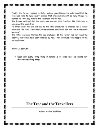 Finally, the farmer realized his folly, and put down his axe. He understood that the
tree was home to many lovely animals that provided him with so many things. He
wanted his little boy to have the childhood that he had.
The farmer realized that the apple tree was not that fruitless. The little boy in
him saved the apple tree.
He threw away the axe and said to the little creatures, “I promise that I would
never cut this tree. I have realized my mistake and you all can now live in peace and
harmony.”
The little creatures thanked the bee profusely. If the farmer had not found the
beehive, they would have been homeless by now. They continued living happily in the
old apple tree.
MORAL LESSON:
Each and every living thing in nature is of some use: we should not
destroy any living thing.
TheTreeandtheTravellers
Author: Arthur Rackham
 