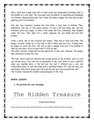 Once, there was a huge tree with a broad trunk and innumerable branches right in
the middle of a dry land. The tree gave rest and shelter to hundreds and thousands
of travelers. Being located near four towns, and many villages, the tree was an ideal
meeting point for travelers.
One day, two travelers reached the tree after a long time of walking. Their
destination was one of the towns nearby. It was a hot and sunny day, and the
travelers were very happy to take a rest under the tree. Exhausted, they slumped
under the tree. They slept for a while, enjoying the cool shade and the soft
breeze.
After a while, one of the travelers got hungry. They had no food with them. The
hungry traveler looked up at the tree, to see if there was any fruit. Finding none,
he began to curse the tree. “Oh, this is just a useless tree and it has nothing to
feed us, not even a fruit or even nuts! It is of no use!”
The other traveler comforted him and asked him to stay cool. However, the hungry
man continuing cursing the tree.
The tree, which could not tolerate the cursing words of the traveler, said in a sad
yet strong voice, “You can’t be so ungrateful to me. Just think of your condition
when you reached here in the hot and dry sun! I offered you a cool and
comfortable place to rest and sleep with a soothing breeze. If I was not here, you
would have died now! I saved your life from the hot sun, but you humiliate me!”
The traveler realized his mistake and apologized to the tree.
MORAL LESSON:
Be grateful for your blessings.
The Hidden Treasure
Author:Enid Blyton
Once, there was an old man who had four sons. All four of them were very lazy.
 