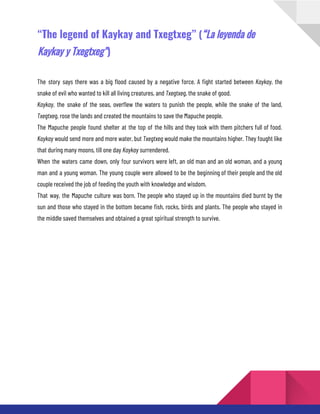 “The legend of Kaykay and Txegtxeg” (“La leyenda de
Kaykay y Txegtxeg”)
The story says there was a big flood caused by a negative force. A fight started between Kaykay, the
snake of evil who wanted to kill all living creatures, and Txegtxeg, the snake of good.
Kaykay, the snake of the seas, overflew the waters to punish the people, while the snake of the land,
Txegtxeg, rose the lands and created the mountains to save the Mapuche people.
The Mapuche people found shelter at the top of the hills and they took with them pitchers full of food.
Kaykay would send more and more water, but Txegtxeg would make the mountains higher. They fought like
that during many moons, till one day Kaykay surrendered.
When the waters came down, only four survivors were left, an old man and an old woman, and a young
man and a young woman. The young couple were allowed to be the beginning of their people and the old
couple received the job of feeding the youth with knowledge and wisdom.
That way, the Mapuche culture was born. The people who stayed up in the mountains died burnt by the
sun and those who stayed in the bottom became fish, rocks, birds and plants. The people who stayed in
the middle saved themselves and obtained a great spiritual strength to survive.
 