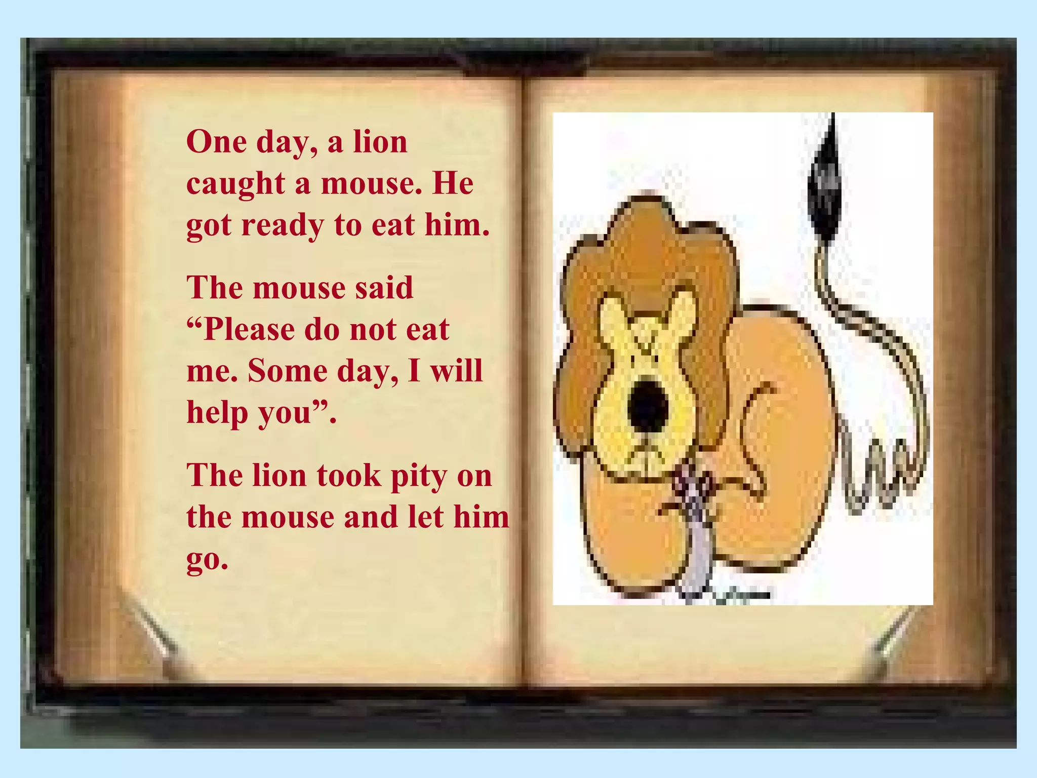 One day, a lion
caught a mouse. He
got ready to eat him.
The mouse said
“Please do not eat
me. Some day, I will
help you”.
The lion took pity on
the mouse and let him
go.
 