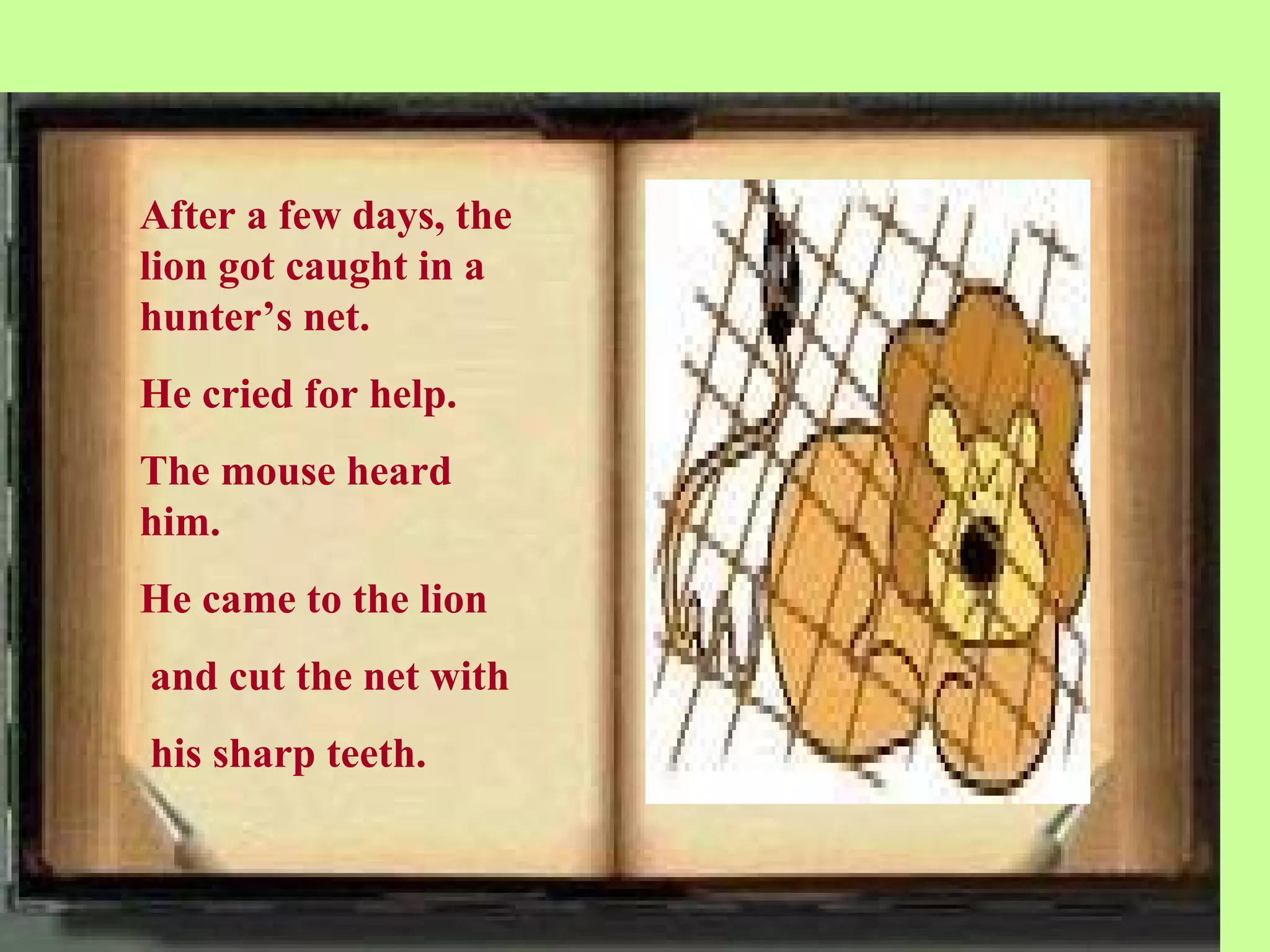 After a few days, the
lion got caught in a
hunter’s net.
He cried for help.
The mouse heard
him.
He came to the lion
and cut the net with
his sharp teeth.
 