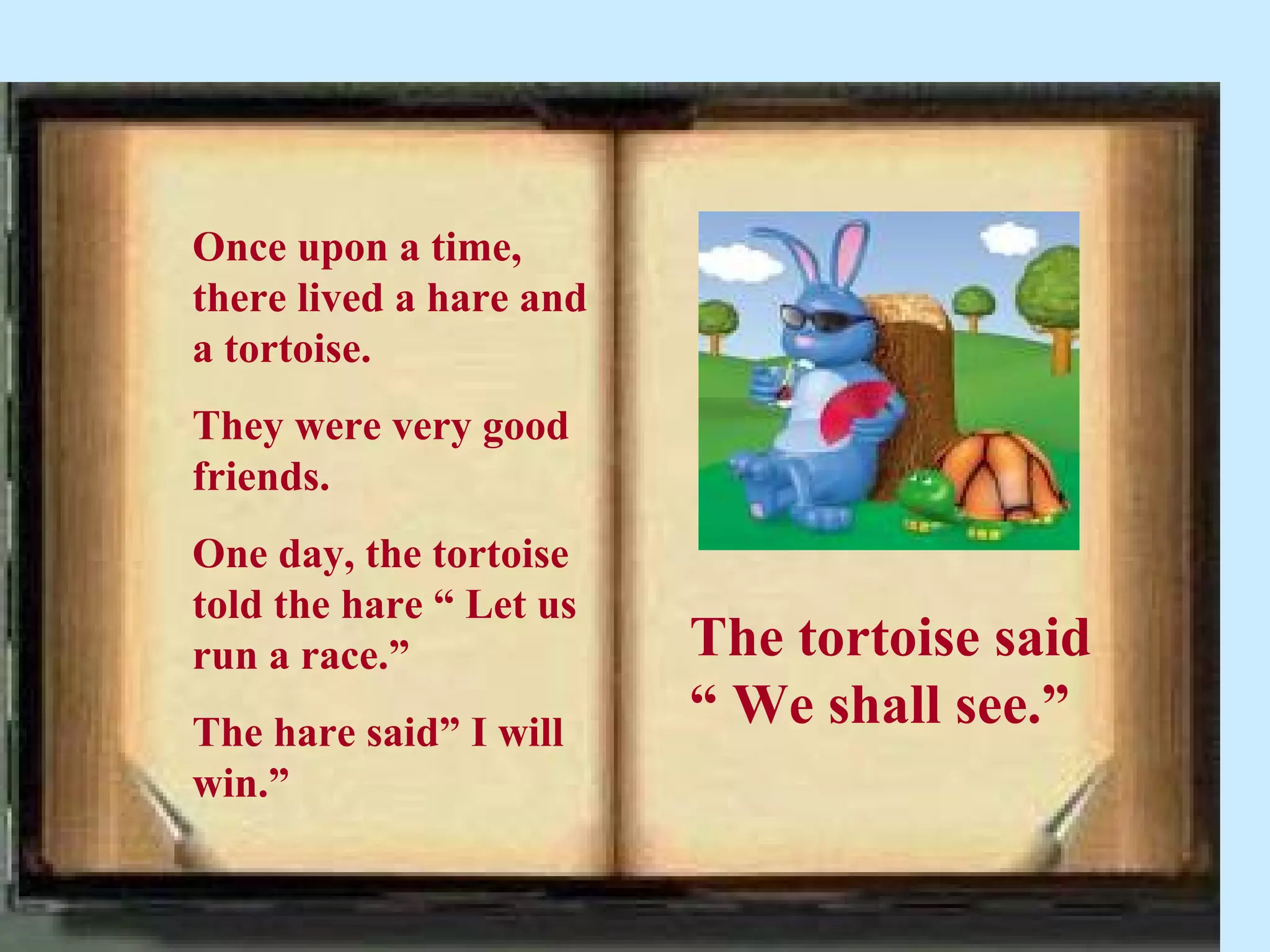 Once upon a time,
there lived a hare and
a tortoise.
They were very good
friends.
One day, the tortoise
told the hare “ Let us
run a race.”             The tortoise said
The hare said” I will
                         “ We shall see.”
win.”
 