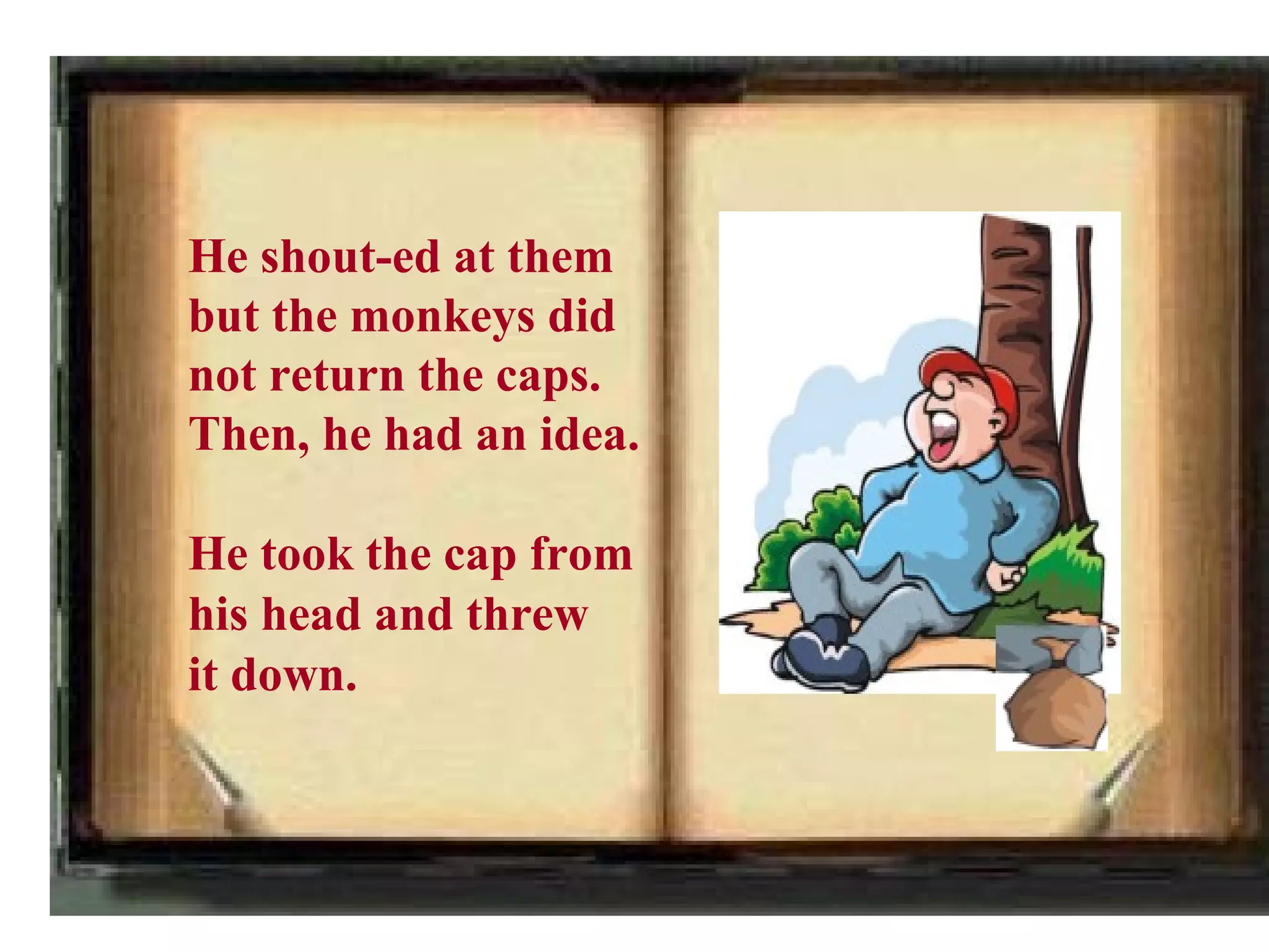 He shout-ed at them
but the monkeys did
not return the caps.
Then, he had an idea.

He took the cap from
his head and threw
it down.
 