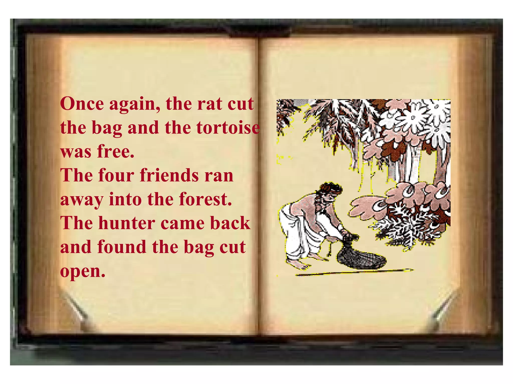 Once again, the rat cut
the bag and the tortoise
was free.
The four friends ran
away into the forest.
The hunter came back
and found the bag cut
open.
 