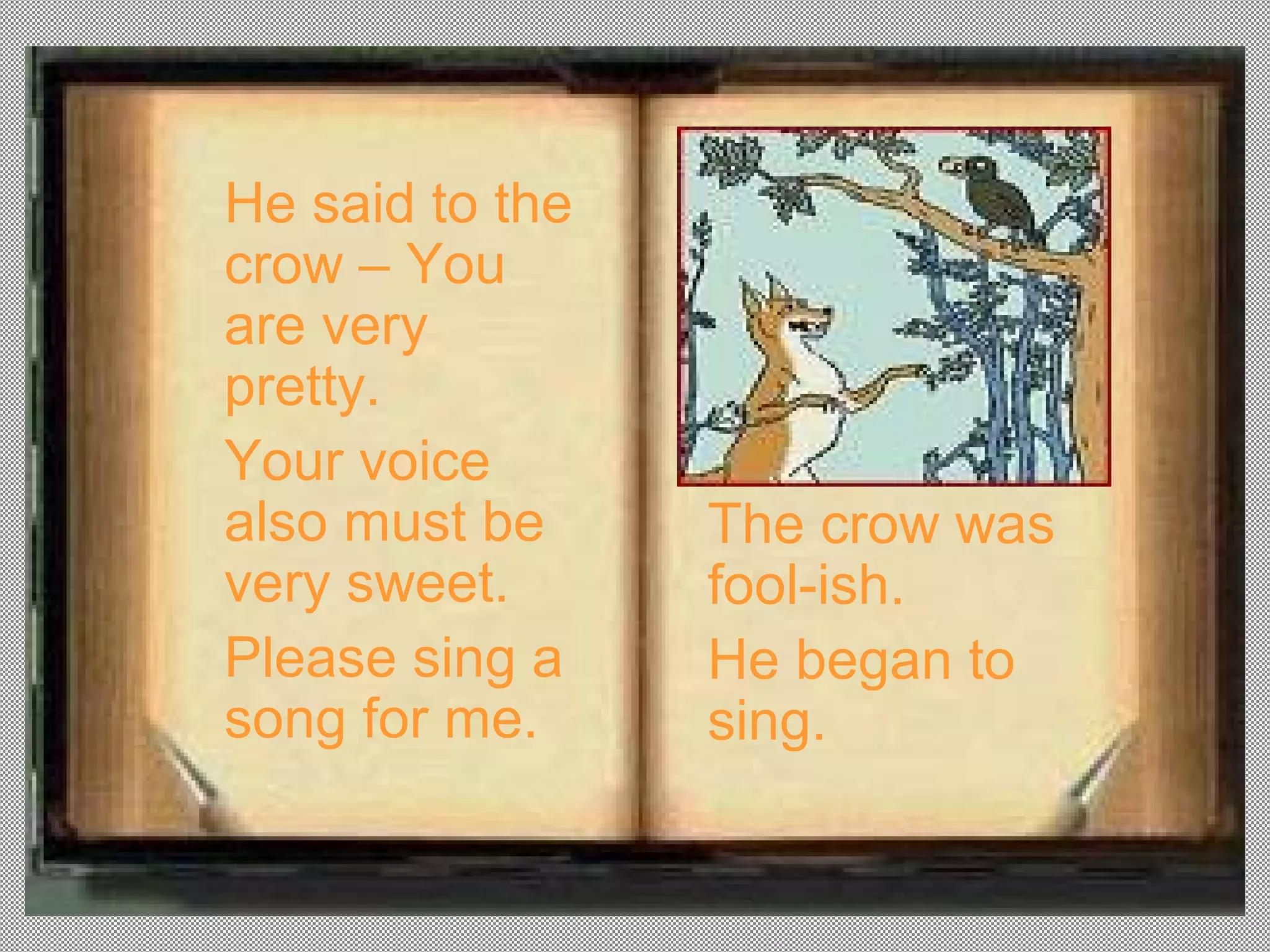 He said to the
crow – You
are very
pretty.
Your voice
also must be     The crow was
very sweet.      fool-ish.
Please sing a    He began to
song for me.     sing.
 