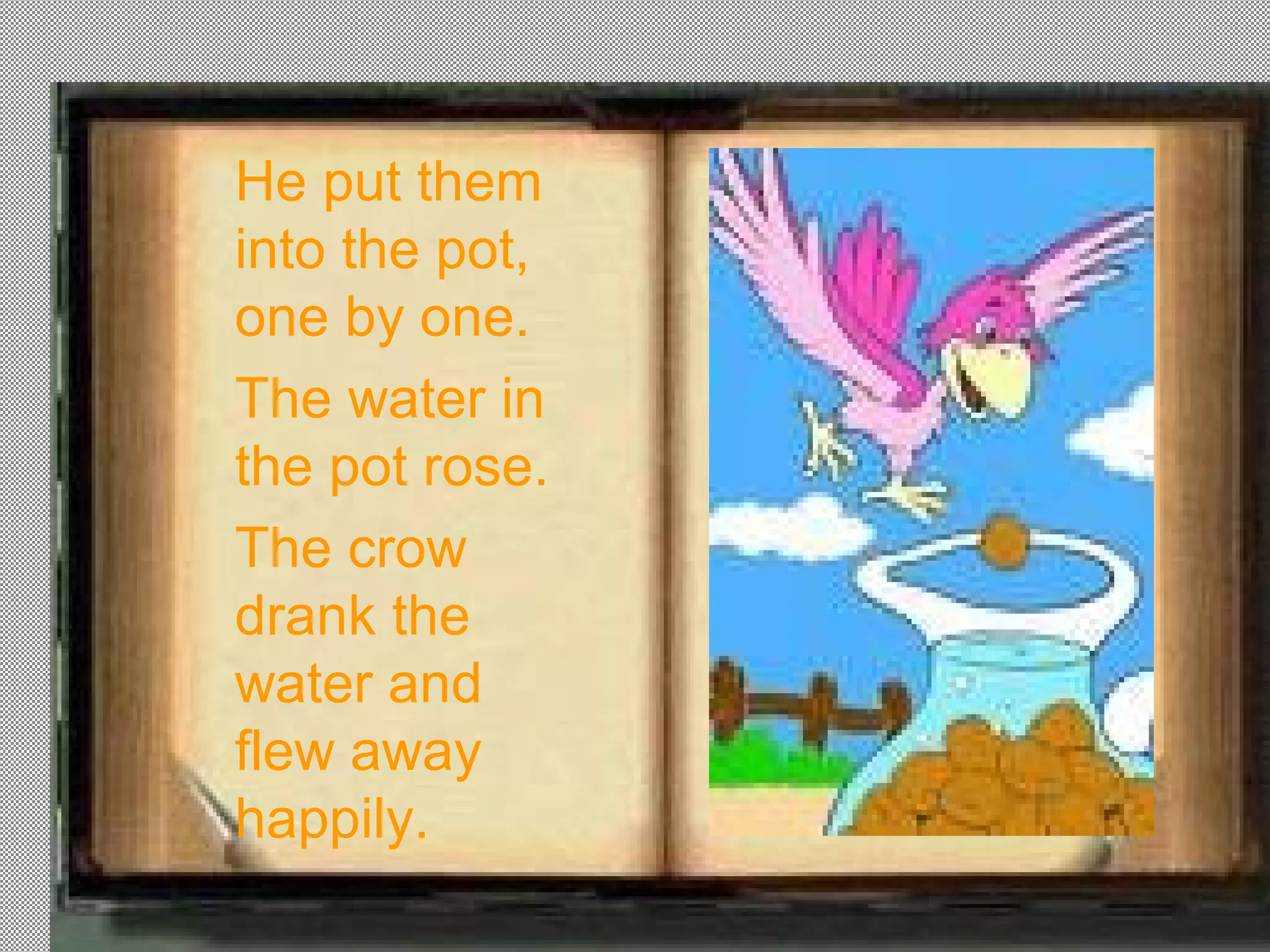 He put them
into the pot,
one by one.
The water in
the pot rose.
The crow
drank the
water and
flew away
happily.
 