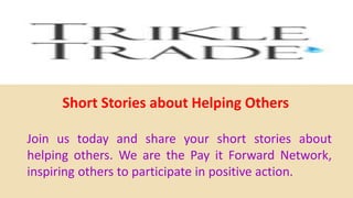 Short Stories about Helping Others
Join us today and share your short stories about
helping others. We are the Pay it Forward Network,
inspiring others to participate in positive action.
 