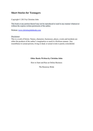Short Stories for Teenagers 
Copyright © 2013 by Christine John 
This book or any portion thereof may not be reproduced or used in any manner whatsoever without the express written permission of the author. 
Website: www.christinejohnbooks.com 
Disclaimer: This is a work of fiction. Names, characters, businesses, places, events and incidents are either the products of the author’s imagination or used in a fictitious manner. Any resemblance to actual persons, living or dead, or actual events is purely coincidental. 
Other Books Written by Christine John 
How to Start and Run an Online Business 
The Runaway Bride 
 
