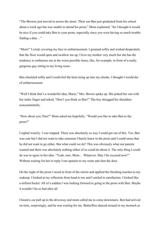 “The Browns just moved in across the street. Their son Ben just graduated from his school about a week ago but was unable to attend his prom,” Mom explained. “So I thought it would be nice if you could take Ben to your prom, especially since you were having so much trouble finding a date…” 
“Mom!” I cried, covering my face in embarrassment. I groaned softly and wished desperately that the floor would open and swallow me up. I love my mother very much but she has the tendency to embarrass me at the worst possible times, like, for example, in front of a really gorgeous guy sitting in my living room. 
Ben chuckled softly and I could feel the heat rising up into my cheeks. I thought I would die of embarrassment. 
“Well I think that’s a wonderful idea, Marie,” Mrs. Brown spoke up. She poked her son with her index finger and asked, “Don’t you think so Ben?” The boy shrugged his shoulders noncommittally. 
“How about you, Pam?” Mom asked me hopefully. “Would you like to take Ben to the prom?” 
I sighed wearily. I was trapped. There was absolutely so way I could get out of this. Yes, Ben was cute but I did not want to take someone I barely knew to the prom and I could sense that he did not want to go either. But what could we do? This was obviously what our parents wanted and there was absolutely nothing either of us could do about it. The only thing I could do was to agree to her idea. “Yeah, sure, Mom… Whatever. May I be excused now?” Without waiting for her to reply I ran upstairs to my room and shut the door. 
On the night of the prom I stood in front of the mirror and applied the finishing touches to my makeup. I looked at my reflection from head to toe and I smiled in satisfaction. I looked like a million bucks! All of a sudden I was looking forward to going to the prom with Ben. Maybe it wouldn’t be so bad after all. 
I heard a car pull up to the driveway and mom called me to come downstairs. Ben had arrived on time, surprisingly, and he was waiting for me. Butterflies danced around in my stomach as  