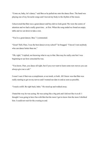“Come on, baby, let’s dance,” said Ben as he pulled me onto the dance floor. The band was playing one of my favourite songs and I moved my body to the rhythm of the music. 
I discovered that Ben was a great dancer and boy did we look good. We were the centre of attention and we had a really great time…at first. When the song ended we found an empty table and we sat down to take a rest. 
“You’re a great dancer, Ben,” I commented. 
“Great? Hell, Pam, I was the best dancer at my school!” he bragged. “I haven’t met anybody who can dance better than me.” 
“Oh, right,” I replied, not knowing what to say to that. Ben may be really cute but I was beginning to see how conceited he was. 
“You know, Pam, you dance all right, but if you ever want to learn some new moves you can always give me a call.” 
I wasn’t sure if that was a compliment, or an insult, or both. All I knew was that Ben was really starting to get on my nerves and I wanted our date to end as soon as possible. 
“I need a refill. Be right back, baby.” He stood up and walked away. 
I hated the way he was acting. He was acting like a big jerk and I did not like it at all. I thought I was going to have fun with Ben but the more I got to know him the more I disliked him. I could not wait for the evening to end. 
 