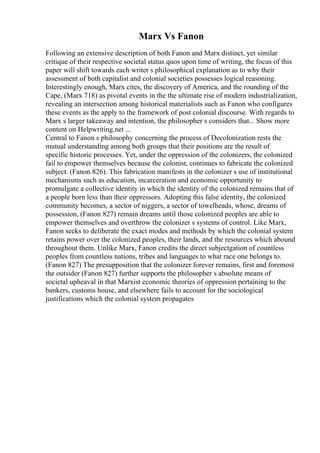 Marx Vs Fanon
Following an extensive description of both Fanon and Marx distinct, yet similar
critique of their respective societal status quos upon time of writing, the focus of this
paper will shift towards each writer s philosophical explanation as to why their
assessment of both capitalist and colonial societies possesses logical reasoning.
Interestingly enough, Marx cites, the discovery of America, and the rounding of the
Cape, (Marx 718) as pivotal events in the the ultimate rise of modern industrialization,
revealing an intersection among historical materialists such as Fanon who configures
these events as the apply to the framework of post colonial discourse. With regards to
Marx s larger takeaway and intention, the philosopher s considers that... Show more
content on Helpwriting.net ...
Central to Fanon s philosophy concerning the process of Decolonization rests the
mutual understanding among both groups that their positions are the result of
specific historic processes. Yet, under the oppression of the colonizers, the colonized
fail to empower themselves because the colonist, continues to fabricate the colonized
subject. (Fanon 826). This fabrication manifests in the colonizer s use of institutional
mechanisms such as education, incarceration and economic opportunity to
promulgate a collective identity in which the identity of the colonized remains that of
a people born less than their oppressors. Adopting this false identity, the colonized
community becomes, a sector of niggers, a sector of towelheads, whose, dreams of
possession, (Fanon 827) remain dreams until those colonized peoples are able to
empower themselves and overthrow the colonizer s systems of control. Like Marx,
Fanon seeks to deliberate the exact modes and methods by which the colonial system
retains power over the colonized peoples, their lands, and the resources which abound
throughout them. Unlike Marx, Fanon credits the direct subjectgation of countless
peoples from countless nations, tribes and languages to what race one belongs to.
(Fanon 827) The presupposition that the colonizer forever remains, first and foremost
the outsider (Fanon 827) further supports the philosopher s absolute means of
societal upheaval in that Marxist economic theories of oppression pertaining to the
bankers, customs house, and elsewhere fails to account for the sociological
justifications which the colonial system propagates
 