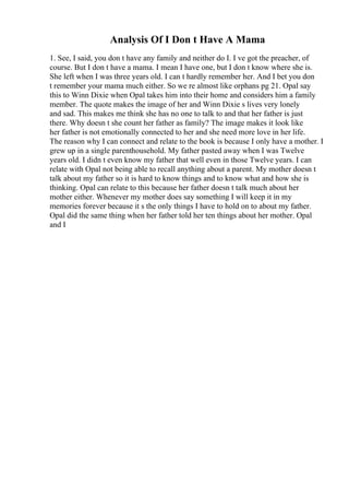 Analysis Of I Don t Have A Mama
1. See, I said, you don t have any family and neither do I. I ve got the preacher, of
course. But I don t have a mama. I mean I have one, but I don t know where she is.
She left when I was three years old. I can t hardly remember her. And I bet you don
t remember your mama much either. So we re almost like orphans pg 21. Opal say
this to Winn Dixie when Opal takes him into their home and considers him a family
member. The quote makes the image of her and Winn Dixie s lives very lonely
and sad. This makes me think she has no one to talk to and that her father is just
there. Why doesn t she count her father as family? The image makes it look like
her father is not emotionally connected to her and she need more love in her life.
The reason why I can connect and relate to the book is because I only have a mother. I
grew up in a single parenthousehold. My father pasted away when I was Twelve
years old. I didn t even know my father that well even in those Twelve years. I can
relate with Opal not being able to recall anything about a parent. My mother doesn t
talk about my father so it is hard to know things and to know what and how she is
thinking. Opal can relate to this because her father doesn t talk much about her
mother either. Whenever my mother does say something I will keep it in my
memories forever because it s the only things I have to hold on to about my father.
Opal did the same thing when her father told her ten things about her mother. Opal
and I
 