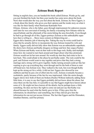Zeitoun Book Report
Sitting in english class, you are handed this book called Zeitoun. Weeks go by, and
you just finished the book; but then your teacher has some news about the book.
News that would alter the way you feel about the book. Zeitoun, by Dave Eggers, is
a book about this family who gives you their opinion and the inside story on what it
was like for their family when Hurricane Katrinahit New
Orleans. Zeitoun, who is the father, goes through imprisonment for unknown reasons
until later he was convicted of looting, his family evacuating New Orleans while he
stayed behind, and the aftermath of the storm hitting the area forcefully. Even though
he had to go through all of this, Eggers portrays Zeitoun as this unbreakable super
hero that is willing to ... Show more content on Helpwriting.net ...
Eggers did a fantastic job of showing this. Taking the way he wrote could lead to
clues that he actually did try to incorporate the way Zeitoun treated his wife and
family. Eggers really did not fully show that Zeitoun was an unbreakable superhero.
He shows how Zeitoun and Kathy disagree on things and how they argue.(Nashe)
When Zeitoun and Kathy went on that walk to this huge rock, Kathy said multiple
times how she wanted to turn back around and forget about what they promised.
Zeitoun would not let her turn around. He would say that they had come to far to
turn back. This could allude to the abuse he put Kathy under. The rock could be the
goal, and Zeitoun would want to stay together and prove that they had a strong
marriage and a strong will to grow together. Kathy turning around could act like her
wanting to give up everything they went through and for the both of them to start
off brand new; but Zeitoun won. They walked to the rock, but even though Kathy
kept up the strong act for a while, it did not last. Eggers also showed he was
stubborn and that he put a lot of effort into his work. Zeitoun eventually became a
workaholic, partly because of the fact he was imprisoned. After the storm though,
Eggers shows how both of them are broken.(Nashe) Without indirectly adding these
little hints, it is easy to say that Eggers probably did not know about the abuse; but
since there are the tiny hint, it is possible to say that Eggers might have known about
some of it. He might not have known all the details, but he perhaps knew a little
something. He does not have the right to come out and just say that Kathy was
abused because he used what the family gave to him. If they gave him the
information, he should have said something, but if they did not give him the
information he can not just accuse Zeitoun. The fact that Eggers and the filmmaker,
Jonathan Demme, said Our primary
 