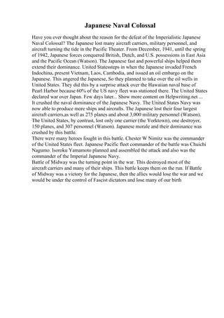 Japanese Naval Colossal
Have you ever thought about the reason for the defeat of the Imperialistic Japanese
Naval Colossal? The Japanese lost many aircraft carriers, military personnel, and
aircraft turning the tide in the Pacific Theater. From December, 1941, until the spring
of 1942, Japanese forces conquered British, Dutch, and U.S. possessions in East Asia
and the Pacific Ocean (Watson). The Japanese fast and powerful ships helped them
extend their dominance. United Statessteps in when the Japanese invaded French
Indochina, present Vietnam, Laos, Cambodia, and issued an oil embargo on the
Japanese. This angered the Japanese, So they planned to take over the oil wells in
United States. They did this by a surprise attack over the Hawaiian naval base of
Pearl Harbor because 60% of the US navy fleet was stationed there. The United States
declared war over Japan. Few days later... Show more content on Helpwriting.net ...
It crushed the naval dominance of the Japanese Navy. The United States Navy was
now able to produce more ships and aircrafts. The Japanese lost their four largest
aircraft carriers,as well as 275 planes and about 3,000 military personnel (Watson).
The United States, by contrast, lost only one carrier (the Yorktown), one destroyer,
150 planes, and 307 personnel (Watson). Japanese morale and their dominance was
crushed by this battle.
There were many heroes fought in this battle. Chester W Nimitz was the commander
of the United States fleet. Japanese Pacific fleet commander of the battle was Chuichi
Nagumo. Isoroku Yamamoto planned and assembled the attack and also was the
commander of the Imperial Japanese Navy.
Battle of Midway was the turning point in the war. This destroyed most of the
aircraft carriers and many of their ships. This battle keeps them on the run. If Battle
of Midway was a victory for the Japanese, then the allies would lose the war and we
would be under the control of Fascist dictators and lose many of our birth
 