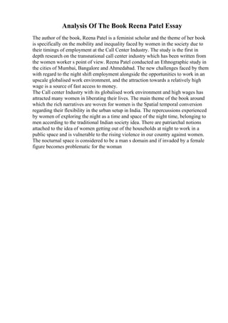 Analysis Of The Book Reena Patel Essay
The author of the book, Reena Patel is a feminist scholar and the theme of her book
is specifically on the mobility and inequality faced by women in the society due to
their timings of employment at the Call Center Industry. The study is the first in
depth research on the transnational call center industry which has been written from
the women worker s point of view. Reena Patel conducted an Ethnographic study in
the cities of Mumbai, Bangalore and Ahmedabad. The new challenges faced by them
with regard to the night shift employment alongside the opportunities to work in an
upscale globalised work environment, and the attraction towards a relatively high
wage is a source of fast access to money.
The Call center Industry with its globalised work environment and high wages has
attracted many women in liberating their lives. The main theme of the book around
which the rich narratives are woven for women is the Spatial temporal conversion
regarding their flexibility in the urban setup in India. The repercussions experienced
by women of exploring the night as a time and space of the night time, belonging to
men according to the traditional Indian society idea. There are patriarchal notions
attached to the idea of women getting out of the households at night to work in a
public space and is vulnerable to the rising violence in our country against women.
The nocturnal space is considered to be a man s domain and if invaded by a female
figure becomes problematic for the woman
 