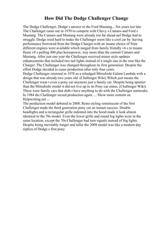 How Did The Dodge Challenger Change
The Dodge Challenger, Dodge s answer to the Ford Mustang... Six years too late.
The Challenger came out in 1970 to compete with Chevy s Camaro and Ford s
Mustang. The Camaro and Mustang were already too far ahead anf Dodge had to
struggle. Dodge tried hard to make the Challenger seem like a cool car by having
performance borrowed from the Dodge Charger with an insane choice of Nine
different engines were available which ranged from family friendly v6 s to insane
Hemi v8 s pulling 400 plus horsepower, way more than the current Camaro and
Mustang. After just one year the Challenger received minor style updates
enhancements that included two tail lights instead of a single one in the rear like the
Charger. The Challenger was changed throughout its first generation. Despite the
effort Dodge decided to cease production after only four years.
Dodge Challenger returned in 1978 as a rebadged Mitsubishi Galant Lambda with a
design that was already two years old. (Challenger Wiki) Which just means the
Challenger wasn t even a pony car anymore just a family car. Despite being sportier
than the Mitsubishi model it did not live up to its Pony car status. (Challenger Wiki)
These were family cars that didn t have anything to do with the Challenger namesake.
In 1984 the Challenger siezed production again. ... Show more content on
Helpwriting.net ...
The production model debuted in 2008. Retro styling reminiscent of the first
Challenger made the third generation pony car an instant success. Double
headlights and a rectangular grille indented into the hood made it look almost
identical to the 70s model. Even the lower grille and round fog lights were in the
same location, except the 70s Challenger had turn signals instead of fog lights.
Despite being inevitably longer and taller the 2008 model was like a modern day
replica of Dodge s first pony
 