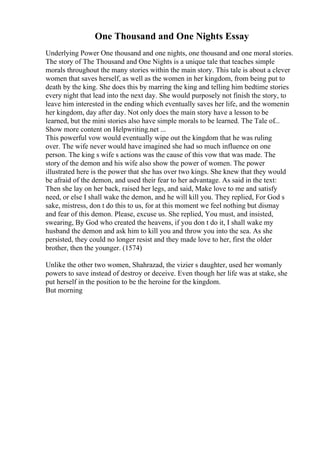 One Thousand and One Nights Essay
Underlying Power One thousand and one nights, one thousand and one moral stories.
The story of The Thousand and One Nights is a unique tale that teaches simple
morals throughout the many stories within the main story. This tale is about a clever
women that saves herself, as well as the women in her kingdom, from being put to
death by the king. She does this by marring the king and telling him bedtime stories
every night that lead into the next day. She would purposely not finish the story, to
leave him interested in the ending which eventually saves her life, and the womenin
her kingdom, day after day. Not only does the main story have a lesson to be
learned, but the mini stories also have simple morals to be learned. The Tale of...
Show more content on Helpwriting.net ...
This powerful vow would eventually wipe out the kingdom that he was ruling
over. The wife never would have imagined she had so much influence on one
person. The king s wife s actions was the cause of this vow that was made. The
story of the demon and his wife also show the power of women. The power
illustrated here is the power that she has over two kings. She knew that they would
be afraid of the demon, and used their fear to her advantage. As said in the text:
Then she lay on her back, raised her legs, and said, Make love to me and satisfy
need, or else I shall wake the demon, and he will kill you. They replied, For God s
sake, mistress, don t do this to us, for at this moment we feel nothing but dismay
and fear of this demon. Please, excuse us. She replied, You must, and insisted,
swearing, By God who created the heavens, if you don t do it, I shall wake my
husband the demon and ask him to kill you and throw you into the sea. As she
persisted, they could no longer resist and they made love to her, first the older
brother, then the younger. (1574)
Unlike the other two women, Shahrazad, the vizier s daughter, used her womanly
powers to save instead of destroy or deceive. Even though her life was at stake, she
put herself in the position to be the heroine for the kingdom.
But morning
 