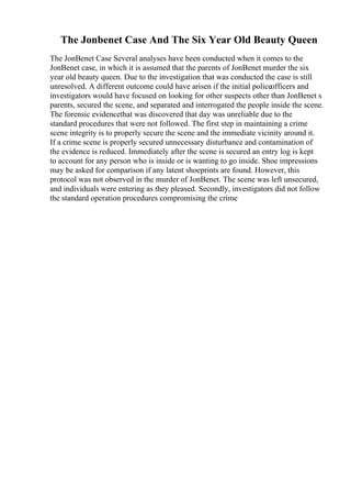 The Jonbenet Case And The Six Year Old Beauty Queen
The JonBenet Case Several analyses have been conducted when it comes to the
JonBenet case, in which it is assumed that the parents of JonBenet murder the six
year old beauty queen. Due to the investigation that was conducted the case is still
unresolved. A different outcome could have arisen if the initial policeofficers and
investigators would have focused on looking for other suspects other than JonBenet s
parents, secured the scene, and separated and interrogated the people inside the scene.
The forensic evidencethat was discovered that day was unreliable due to the
standard procedures that were not followed. The first step in maintaining a crime
scene integrity is to properly secure the scene and the immediate vicinity around it.
If a crime scene is properly secured unnecessary disturbance and contamination of
the evidence is reduced. Immediately after the scene is secured an entry log is kept
to account for any person who is inside or is wanting to go inside. Shoe impressions
may be asked for comparison if any latent shoeprints are found. However, this
protocol was not observed in the murder of JonBenet. The scene was left unsecured,
and individuals were entering as they pleased. Secondly, investigators did not follow
the standard operation procedures compromising the crime
 