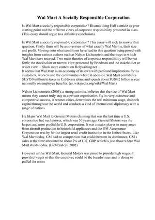 Wal Mart A Socially Responsible Corporation
Is Wal Mart a socially responsible corporation? Discuss using Hall s article as your
starting point and the different views of corporate responsibility presented in class.
(This essay should argue to a definitive conclusion).
Is Wal Mart a socially responsible corporation? This essay will seek to answer that
question. Firstly there will be an overview of what exactly Wal Mart is, their size
and profit. Moving onto what conditions have lead to this question being posed with
insights from various authors such as Nelson Lichtenstein and the ways in which
Wal Mart have retorted. Two main theories of corporate responsibility will be put
forth; the stockholder or narrow view presented by Friedman and the stakeholder or
wider view ... Show more content on Helpwriting.net ...
It seems that Wal Mart is an economy of its own with profound implications for its
customers, workers and the communities where it operates. Wal Mart contributes
$US750 million to taxes in California alone and spends about $US4.2 billion a year
nationally on employee benefits. (en.wikipedia.org/wiki/Wal Mart)
Nelson Lichtenstein (2005), a strong unionist, believes that the size of Wal Mart
means they cannot truly stay as a private organisation. By its very existence and
competitive success, it rezones cities, determines the real minimum wage, channels
capital throughout the world and conducts a kind of international diplomacy with a
range of nations.
He likens Wal Mart to General Motors claiming that was the last time a U.S.
corporation had such power, which was 50 years ago. General Motors was the
largest and most profitable U.S. corporation. It was a major player in many areas
from aircraft production to household appliances and the GM Acceptance
Corporation was by far the largest retail credit institution in the United States. Like
Wal Mart today, GM had no competition that could threaten its dominance. GM s
sales at the time amounted to about 2% of U.S. GDP which is just about where Wal
Mart stands today. (Lichtenstein, 2005)
However unlike Wal Mart, General Motors was proud to provide high wages. It
provided wages so that the employee could be the breadwinner and in doing so
pulled the entire
 