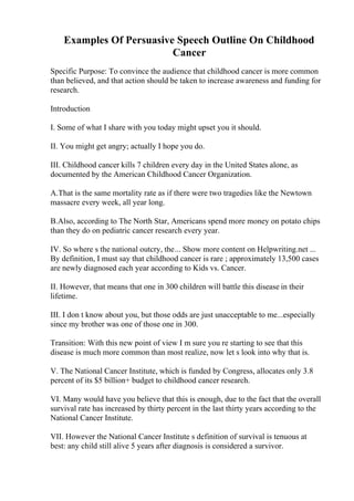 Examples Of Persuasive Speech Outline On Childhood
Cancer
Specific Purpose: To convince the audience that childhood cancer is more common
than believed, and that action should be taken to increase awareness and funding for
research.
Introduction
I. Some of what I share with you today might upset you it should.
II. You might get angry; actually I hope you do.
III. Childhood cancer kills 7 children every day in the United States alone, as
documented by the American Childhood Cancer Organization.
A.That is the same mortality rate as if there were two tragedies like the Newtown
massacre every week, all year long.
B.Also, according to The North Star, Americans spend more money on potato chips
than they do on pediatric cancer research every year.
IV. So where s the national outcry, the... Show more content on Helpwriting.net ...
By definition, I must say that childhood cancer is rare ; approximately 13,500 cases
are newly diagnosed each year according to Kids vs. Cancer.
II. However, that means that one in 300 children will battle this disease in their
lifetime.
III. I don t know about you, but those odds are just unacceptable to me...especially
since my brother was one of those one in 300.
Transition: With this new point of view I m sure you re starting to see that this
disease is much more common than most realize, now let s look into why that is.
V. The National Cancer Institute, which is funded by Congress, allocates only 3.8
percent of its $5 billion+ budget to childhood cancer research.
VI. Many would have you believe that this is enough, due to the fact that the overall
survival rate has increased by thirty percent in the last thirty years according to the
National Cancer Institute.
VII. However the National Cancer Institute s definition of survival is tenuous at
best: any child still alive 5 years after diagnosis is considered a survivor.
 