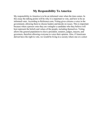 My Responsibility To America
My responsibility to America is to be an informed voter when the time comes. In
this essay the talking points will be why it is important to vote, and how to be an
informed voter. According to Reference.com, Voting gives citizens a voice in the
government, allowing them to choose leaders and decide on issues. This is important
because when a person votes they are votingfor a candidate who they believe will
best represent the beliefs and values of the people, including themselves. Voting
allows the general population to elect a president, senators, judges, mayors, and
governors, therefore allowing everyone to voice their opinion. Also, if Americans
did not have the right to vote, we would be living in a society where one or a select
 
